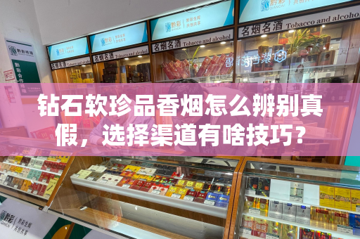 钻石软珍品香烟怎么辨别真假，选择渠道有啥技巧？